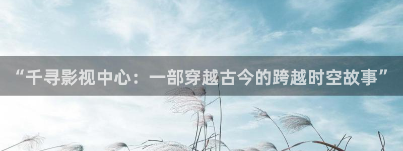 玖玖资源站视频在线：“千寻影视中心：一部穿越古今的跨越时空故事”